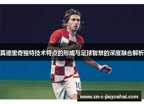 莫德里奇独特技术特点的形成与足球智慧的深度融合解析