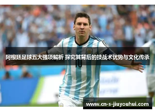 阿根廷足球五大强项解析 探究其背后的技战术优势与文化传承