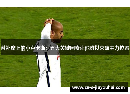 替补席上的小卢卡斯：五大关键因素让他难以突破主力位置