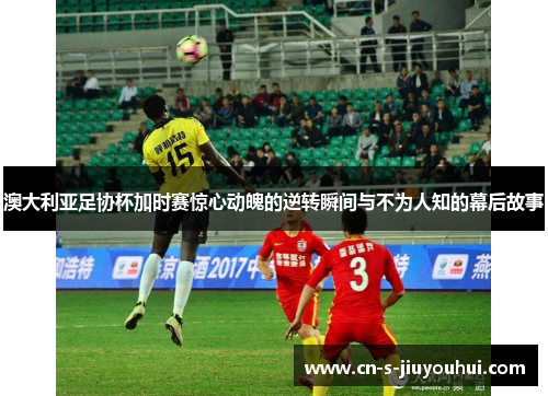 澳大利亚足协杯加时赛惊心动魄的逆转瞬间与不为人知的幕后故事