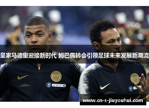 皇家马德里迎接新时代 姆巴佩转会引领足球未来发展新潮流