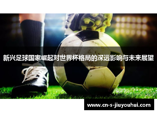 新兴足球国家崛起对世界杯格局的深远影响与未来展望