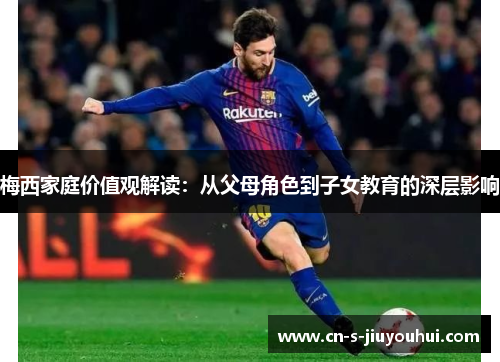 梅西家庭价值观解读：从父母角色到子女教育的深层影响