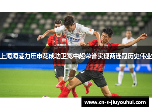 上海海港力压申花成功卫冕中超荣誉实现两连冠历史伟业